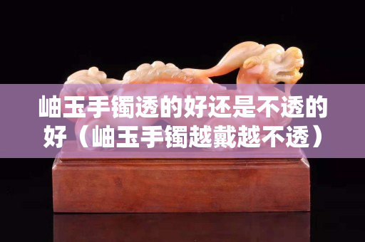 岫玉手鐲透的好還是不透的好（岫玉手鐲越戴越不透）