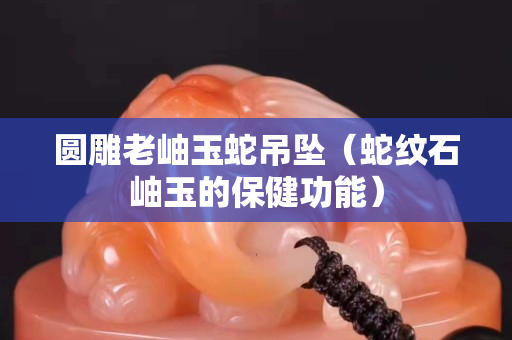 圓雕老岫玉蛇吊墜（蛇紋石岫玉的保健功能）