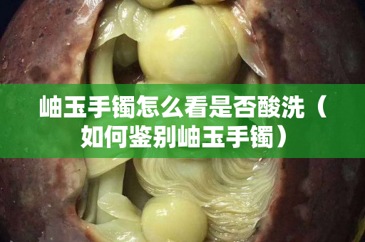 岫玉手鐲怎么看是否酸洗（如何鑒別岫玉手鐲）