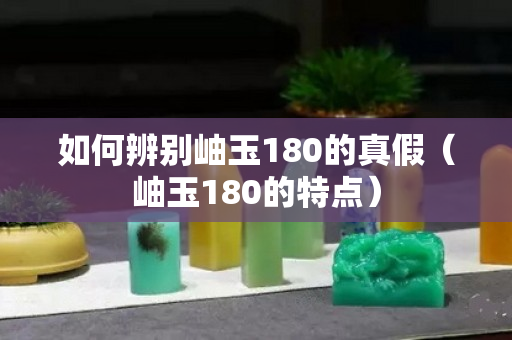 如何辨別岫玉180的真假（岫玉180的特點）