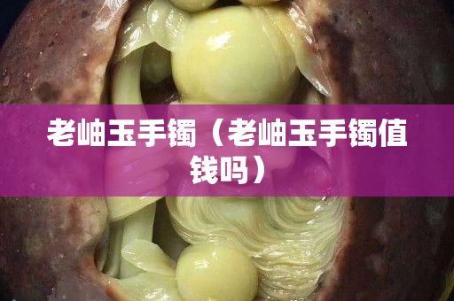 老岫玉手鐲（老岫玉手鐲值錢嗎）