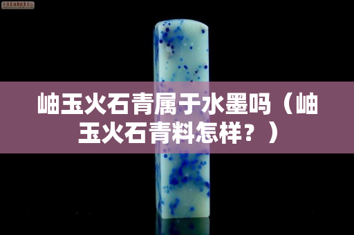 岫玉火石青屬于水墨嗎（岫玉火石青料怎樣？）