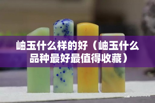 岫玉什么樣的好（岫玉什么品種最好最值得收藏）