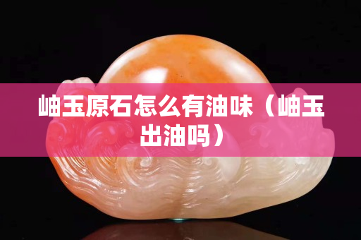 岫玉原石怎么有油味（岫玉出油嗎）