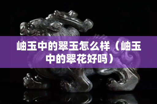 岫玉中的翠玉怎么樣（岫玉中的翠花好嗎）