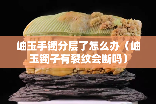 岫玉手鐲分層了怎么辦（岫玉鐲子有裂紋會(huì)斷嗎）