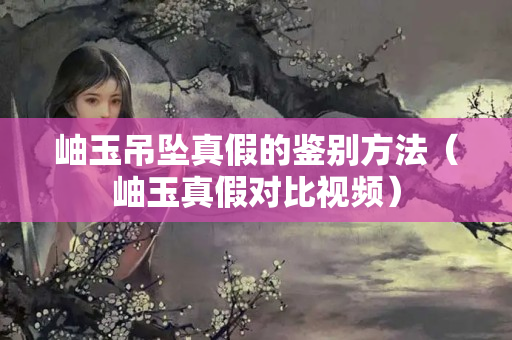 岫玉吊墜真假的鑒別方法（岫玉真假對比視頻）