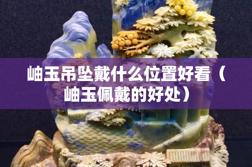 岫玉吊墜戴什么位置好看（岫玉佩戴的好處）