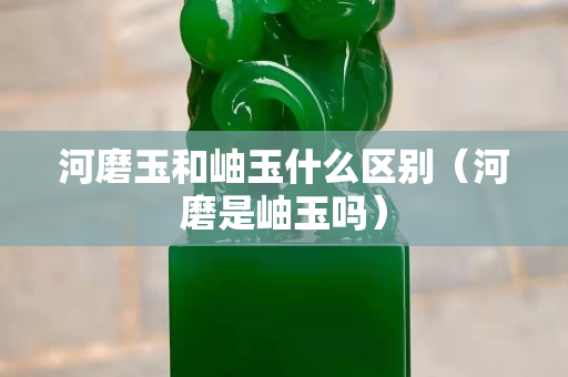 河磨玉和岫玉什么區(qū)別（河磨是岫玉嗎）