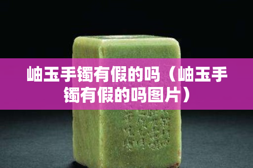 岫玉手鐲有假的嗎（岫玉手鐲有假的嗎圖片）