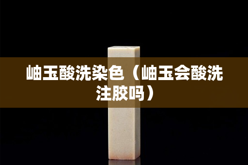 岫玉酸洗染色（岫玉會(huì)酸洗注膠嗎）