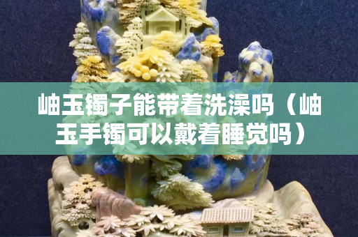 岫玉鐲子能帶著洗澡嗎（岫玉手鐲可以戴著睡覺嗎）