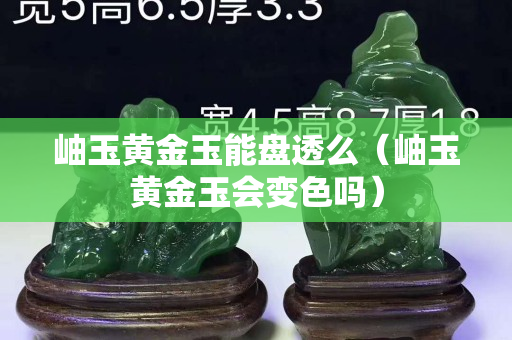 岫玉黃金玉能盤透么（岫玉黃金玉會變色嗎）