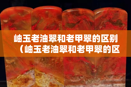 岫玉老油翠和老甲翠的區別（岫玉老油翠和老甲翠的區別是什么）