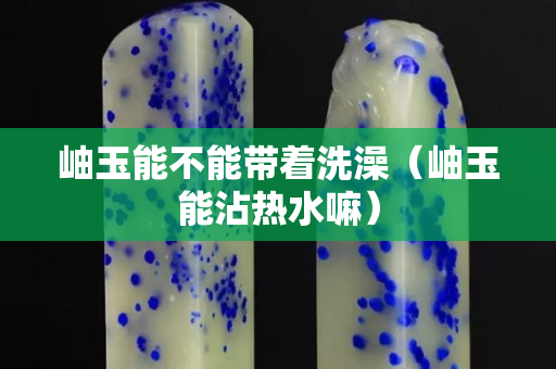 岫玉能不能帶著洗澡（岫玉能沾熱水嘛）