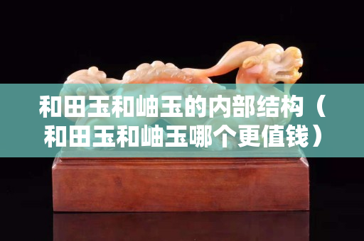 和田玉和岫玉的內部結構（和田玉和岫玉哪個更值錢）