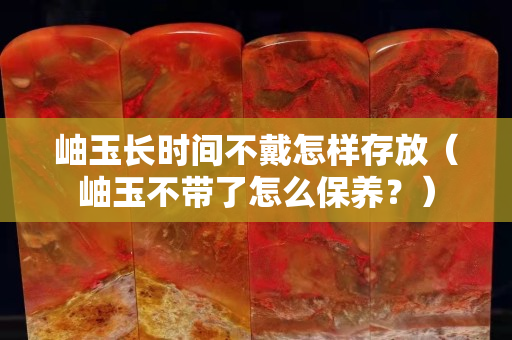 岫玉長時間不戴怎樣存放（岫玉不帶了怎么保養(yǎng)？）