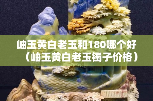 岫玉黃白老玉和180哪個好（岫玉黃白老玉鐲子價格）