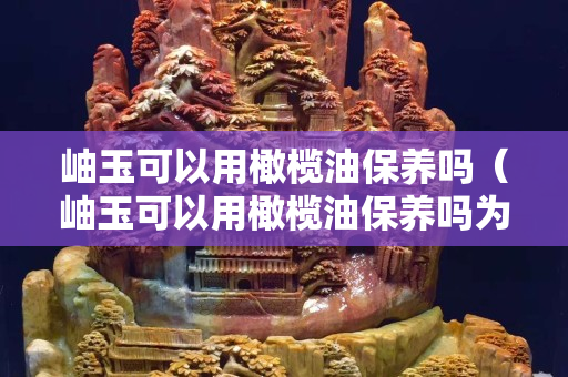 岫玉可以用橄欖油保養嗎（岫玉可以用橄欖油保養嗎為什么）
