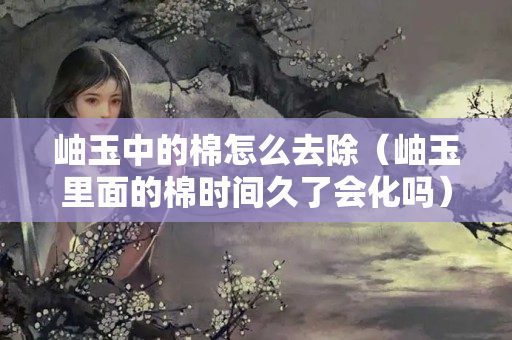 岫玉中的棉怎么去除（岫玉里面的棉時(shí)間久了會(huì)化嗎）