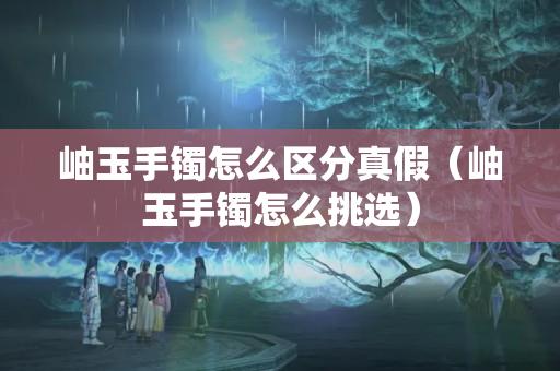 岫玉手鐲怎么區分真假（岫玉手鐲怎么挑選）