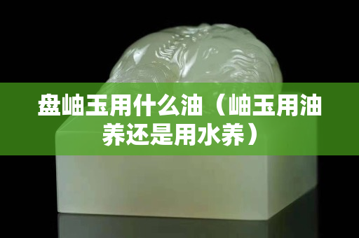 盤岫玉用什么油（岫玉用油養還是用水養）