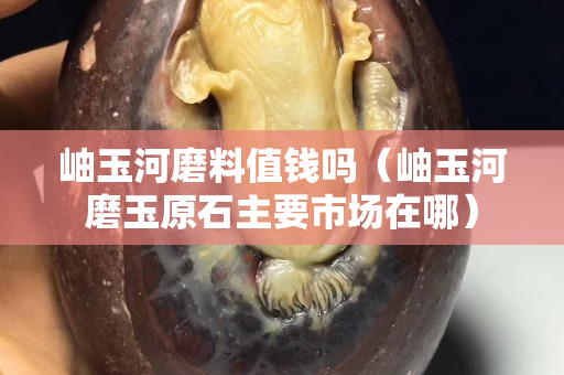 岫玉河磨料值錢嗎（岫玉河磨玉原石主要市場在哪）