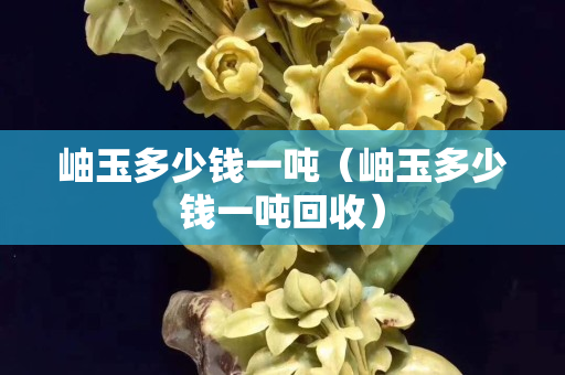岫玉多少錢一噸（岫玉多少錢一噸回收）