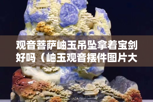 觀音菩薩岫玉吊墜拿著寶劍好嗎（岫玉觀音擺件圖片大全）