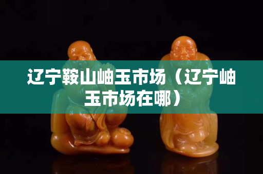 遼寧鞍山岫玉市場（遼寧岫玉市場在哪）