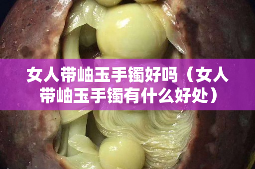 女人帶岫玉手鐲好嗎（女人帶岫玉手鐲有什么好處）