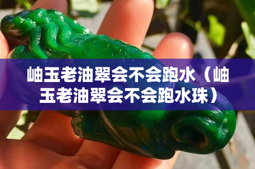 岫玉老油翠會不會跑水（岫玉老油翠會不會跑水珠）