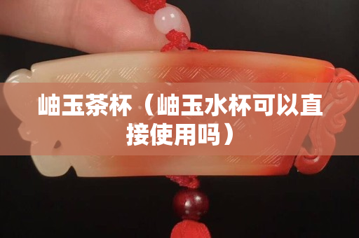岫玉茶杯（岫玉水杯可以直接使用嗎）
