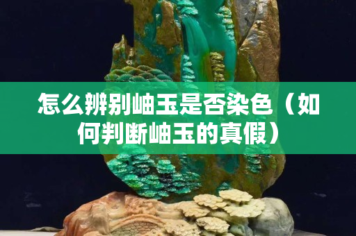 怎么辨別岫玉是否染色（如何判斷岫玉的真假）