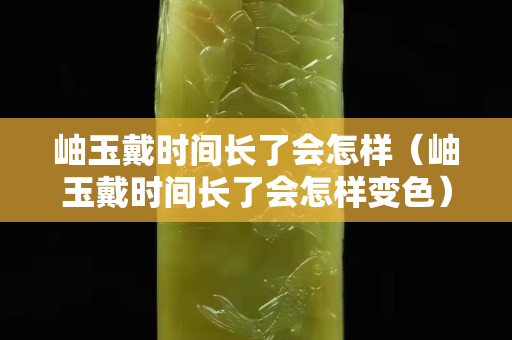 岫玉戴時間長了會怎樣（岫玉戴時間長了會怎樣變色）