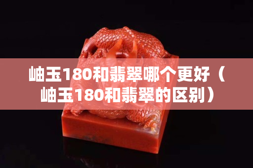 岫玉180和翡翠哪個更好（岫玉180和翡翠的區別）