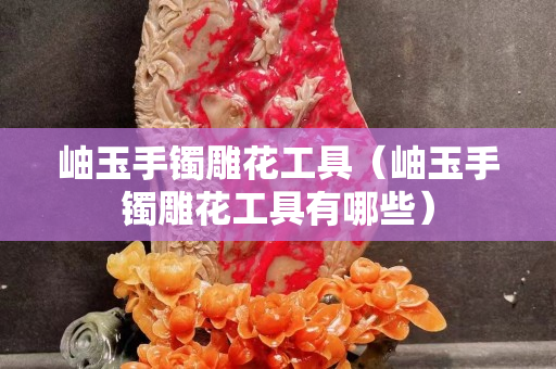 岫玉手鐲雕花工具（岫玉手鐲雕花工具有哪些）