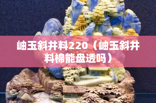 岫玉斜井料220（岫玉斜井料棉能盤透嗎）