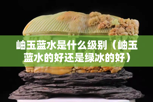 岫玉藍水是什么級別（岫玉藍水的好還是綠冰的好）