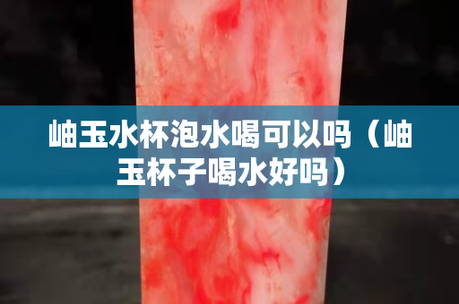 岫玉水杯泡水喝可以嗎（岫玉杯子喝水好嗎）