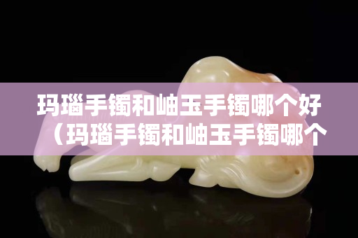瑪瑙手鐲和岫玉手鐲哪個好（瑪瑙手鐲和岫玉手鐲哪個好一點）