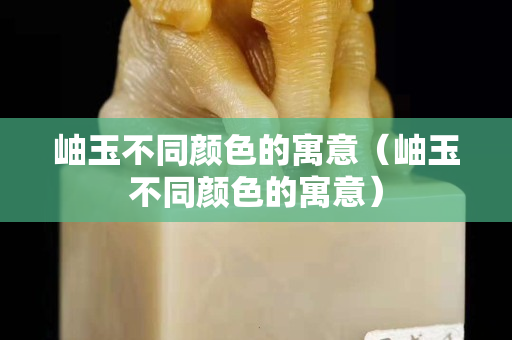 岫玉不同顏色的寓意（岫玉不同顏色的寓意）