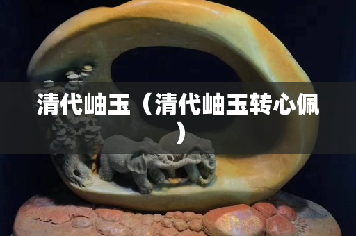 清代岫玉（清代岫玉轉(zhuǎn)心佩）