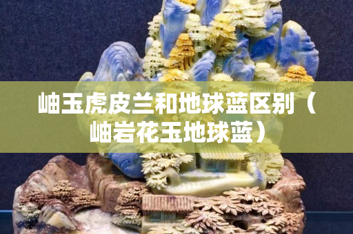 岫玉虎皮蘭和地球藍區別（岫巖花玉地球藍）