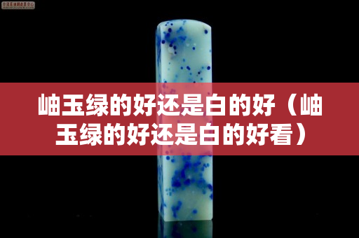 岫玉綠的好還是白的好（岫玉綠的好還是白的好看）