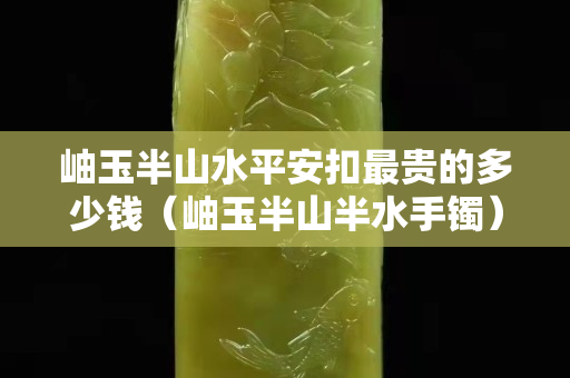 岫玉半山水平安扣最貴的多少錢（岫玉半山半水手鐲）