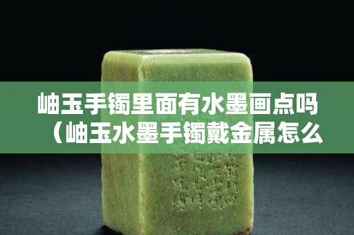 岫玉手鐲里面有水墨畫點嗎（岫玉水墨手鐲戴金屬怎么回事）