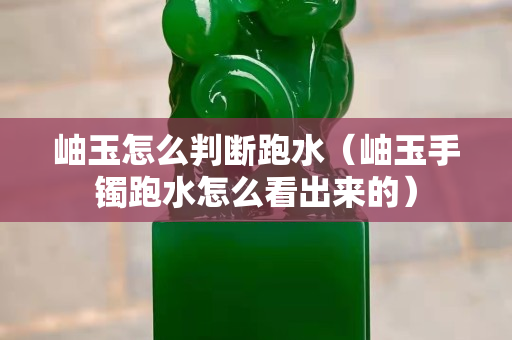岫玉怎么判斷跑水（岫玉手鐲跑水怎么看出來的）