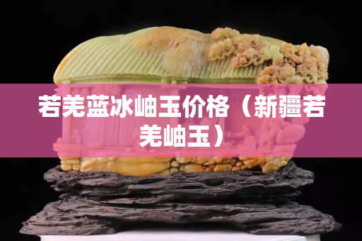 若羌藍冰岫玉價格（新疆若羌岫玉）