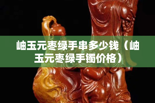 岫玉元棗綠手串多少錢（岫玉元棗綠手鐲價格）